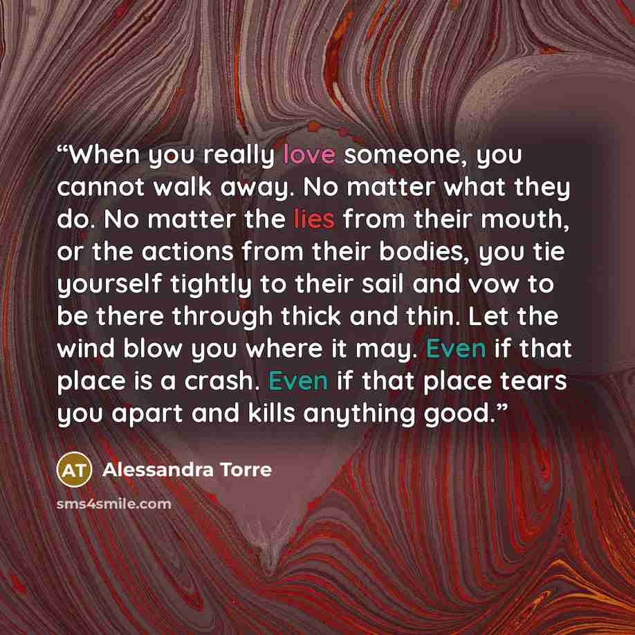 “When you really love someone, you cannot walk away. No matter what they do. No matter the lies from their mouth, or the actions from their bodies, you tie yourself tightly to their sail and vow to be there through thick and thin. Let the wind blow you where it may. Even if that place is a crash…” quote by Alessandra Torre