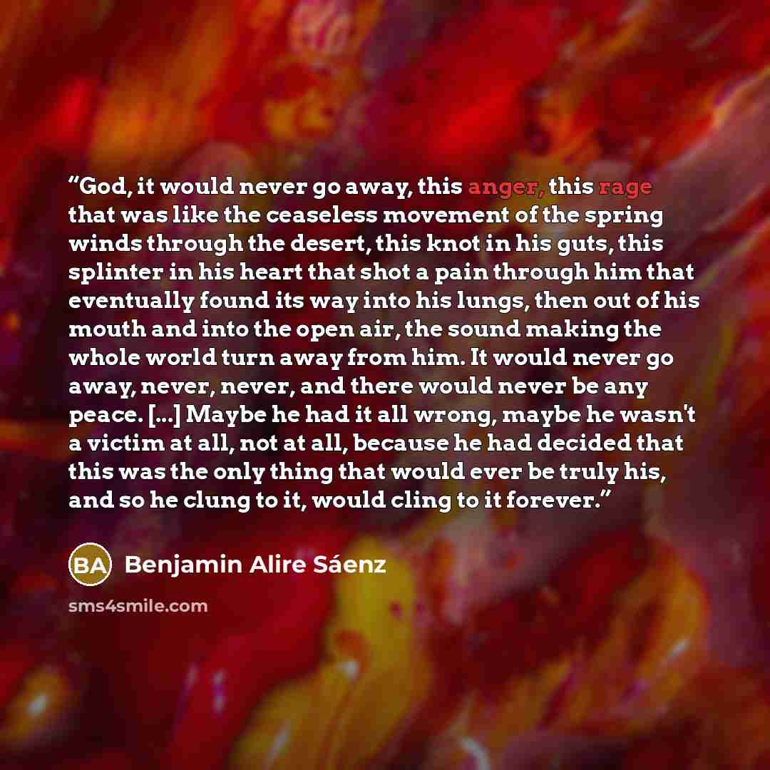 “God, it would never go away, this anger, this rage that was like the ceaseless movement of the spring winds through the desert, this knot in his guts, this splinter in his heart that shot a pain through him that eventually found its way into his lungs, then out of his mouth and into the open air…” quote by Benjamin Alire Sáenz