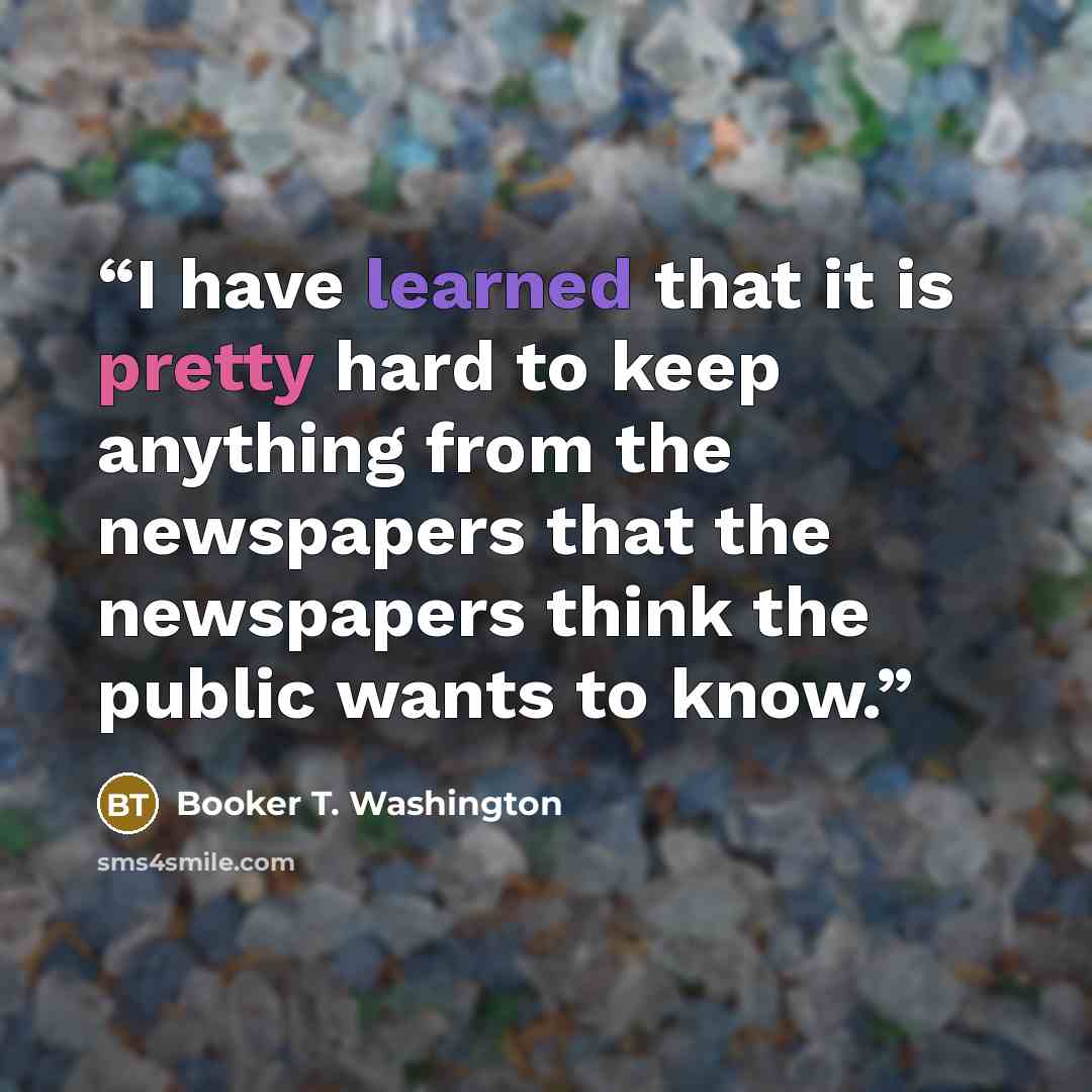 “I have learned that it is pretty hard to keep anything from the newspapers that the newspapers think the public wants to know.” quote by Booker T. Washington