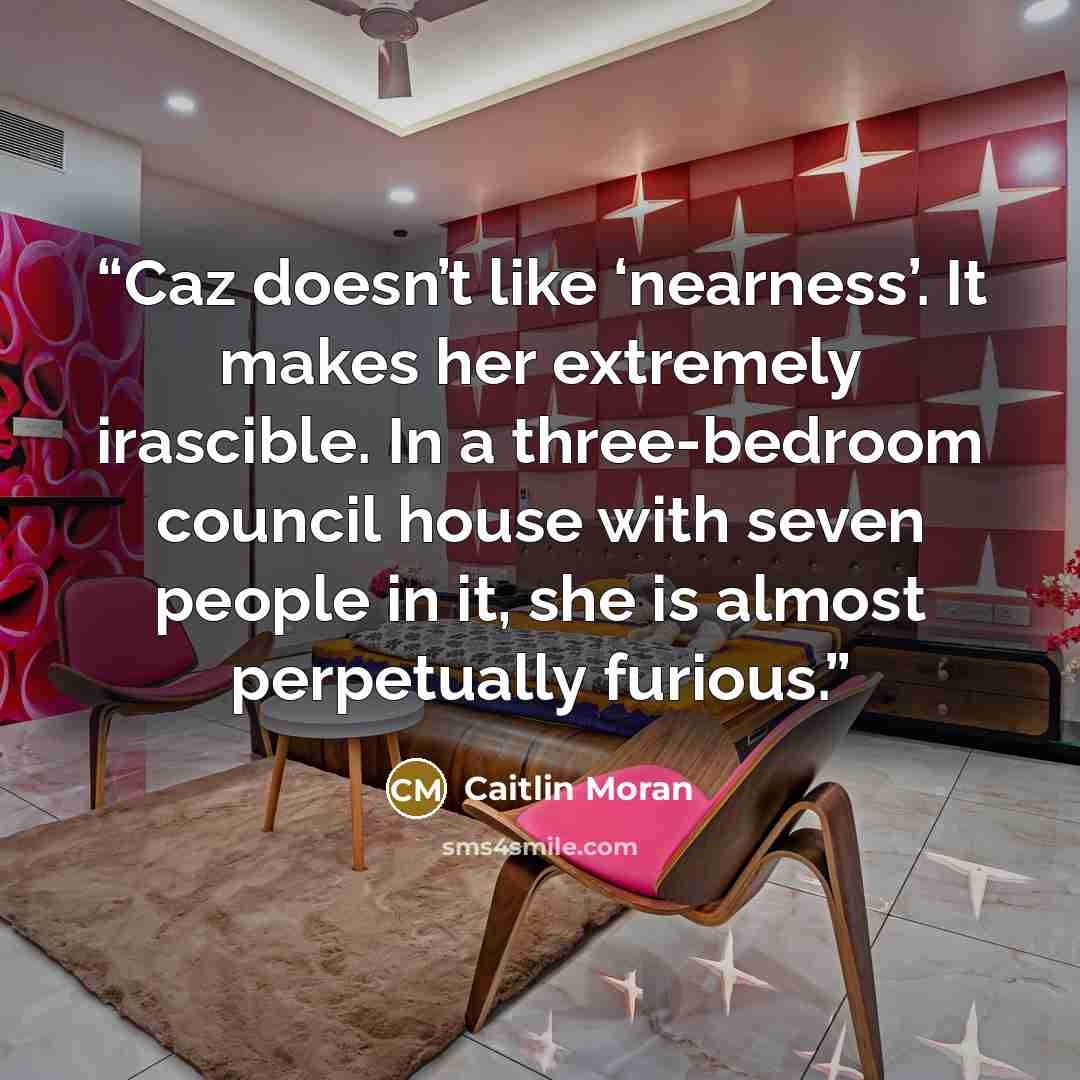 “Caz doesn’t like ‘nearness’. It makes her extremely irascible. In a three-bedroom council house with seven people in it, she is almost perpetually furious.” quote by Caitlin Moran