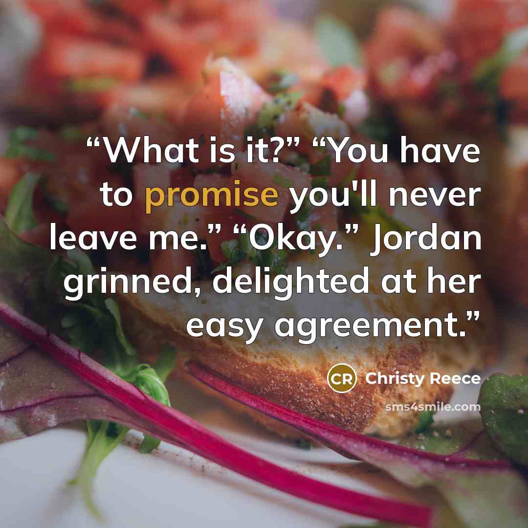 “What is it?” “You have to promise you'll never leave me.” “Okay.” Jordan grinned, delighted at her easy agreement.” quote by Christy Reece