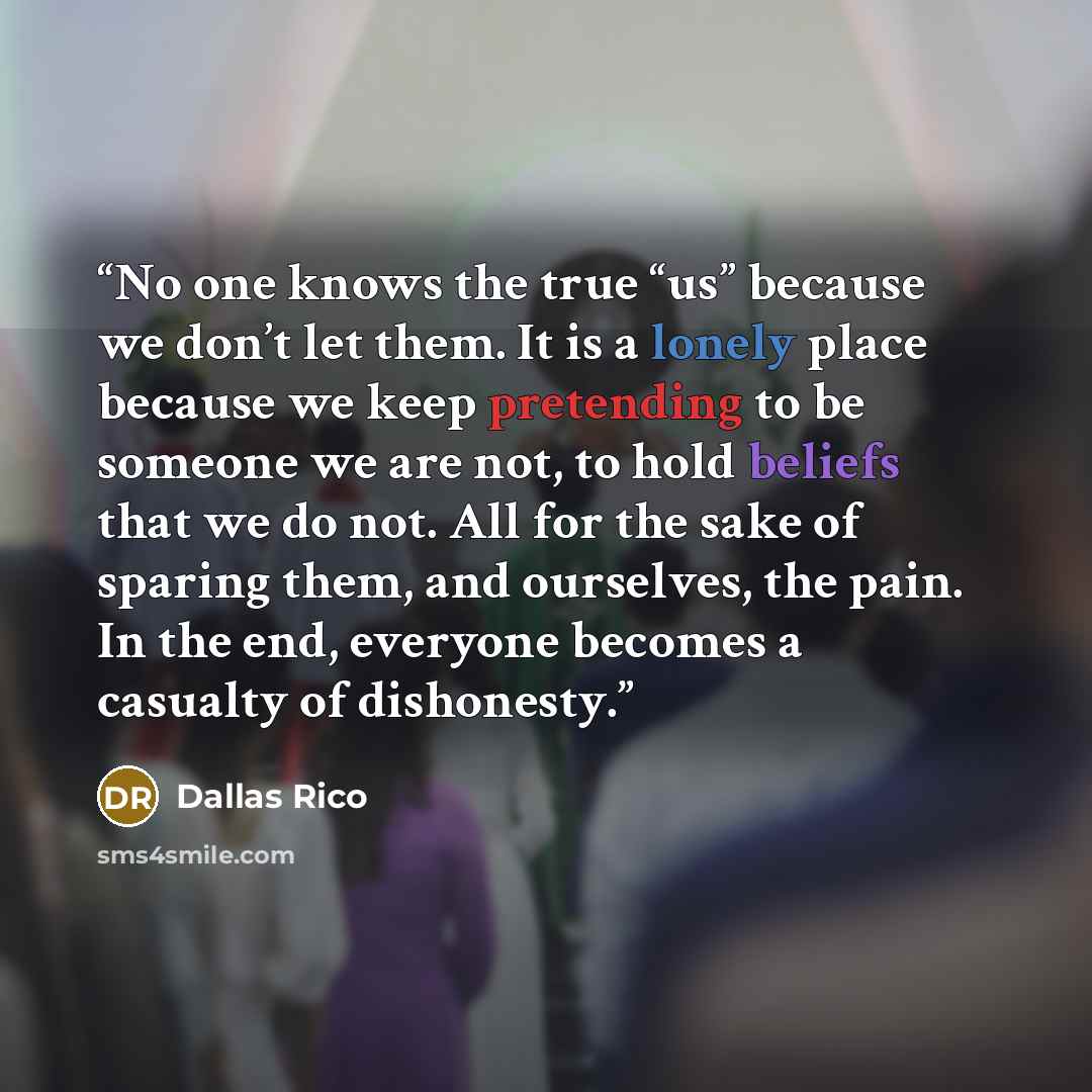 “No one knows the true “us” because we don’t let them. It is a lonely place because we keep pretending to be someone we are not, to hold beliefs that we do not. All for the sake of sparing them, and ourselves, the pain. In the end, everyone becomes a casualty of dishonesty.” quote by Dallas Rico