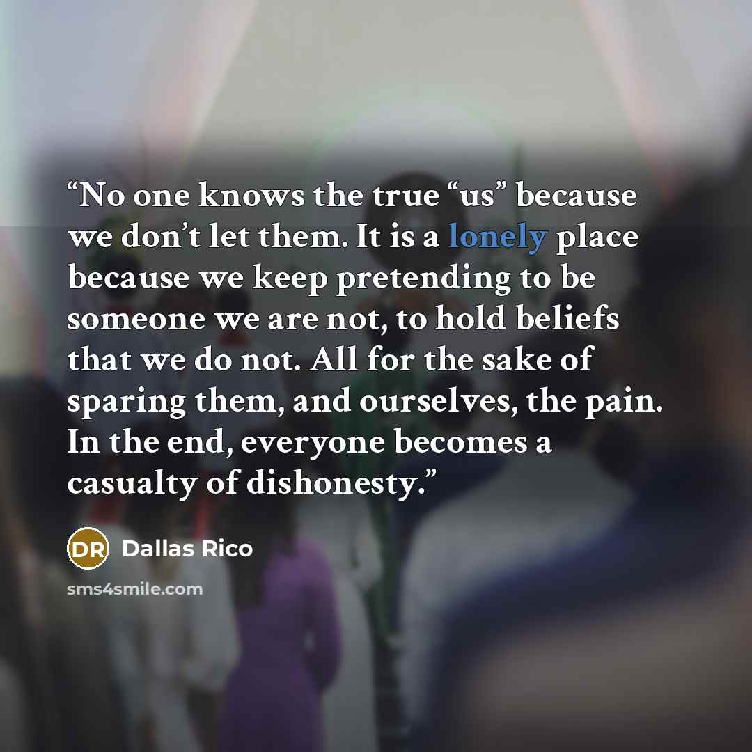 “No one knows the true “us” because we don’t let them. It is a lonely place because we keep pretending to be someone we are not, to hold beliefs that we do not. All for the sake of sparing them, and ourselves, the pain. In the end, everyone becomes a casualty of dishonesty.” quote by Dallas Rico