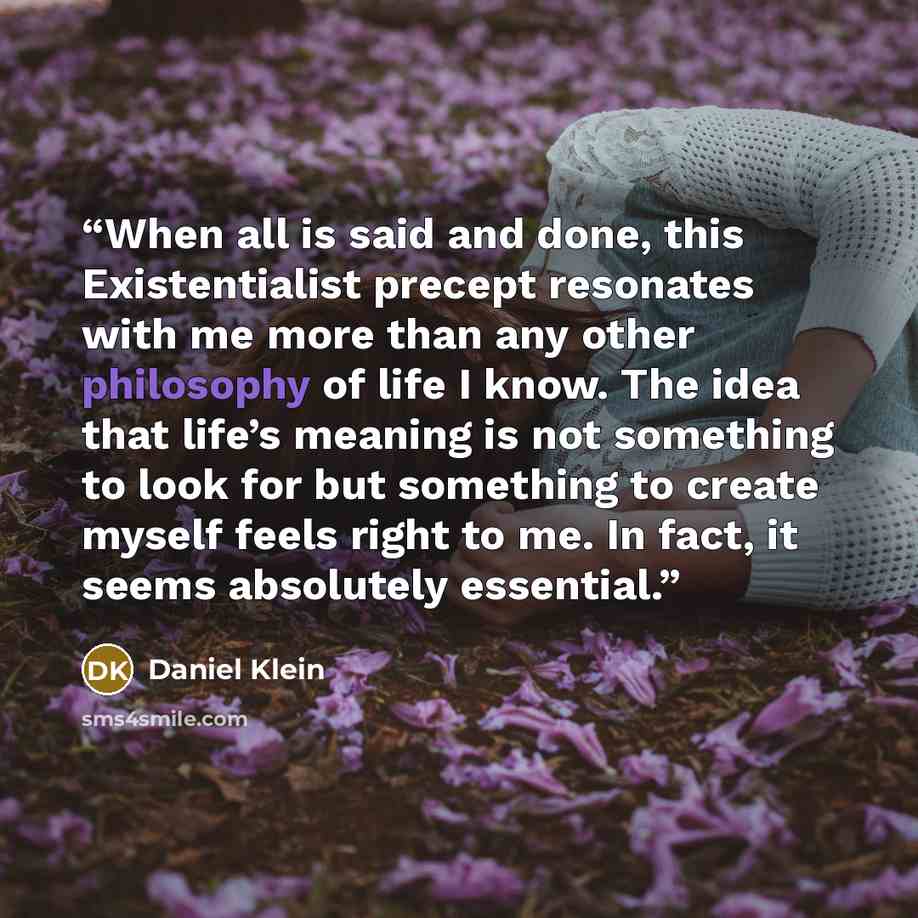 “When all is said and done, this Existentialist precept resonates with me more than any other philosophy of life I know. The idea that life’s meaning is not something to look for but something to create myself feels right to me. In fact, it seems absolutely essential.” quote by Daniel Klein