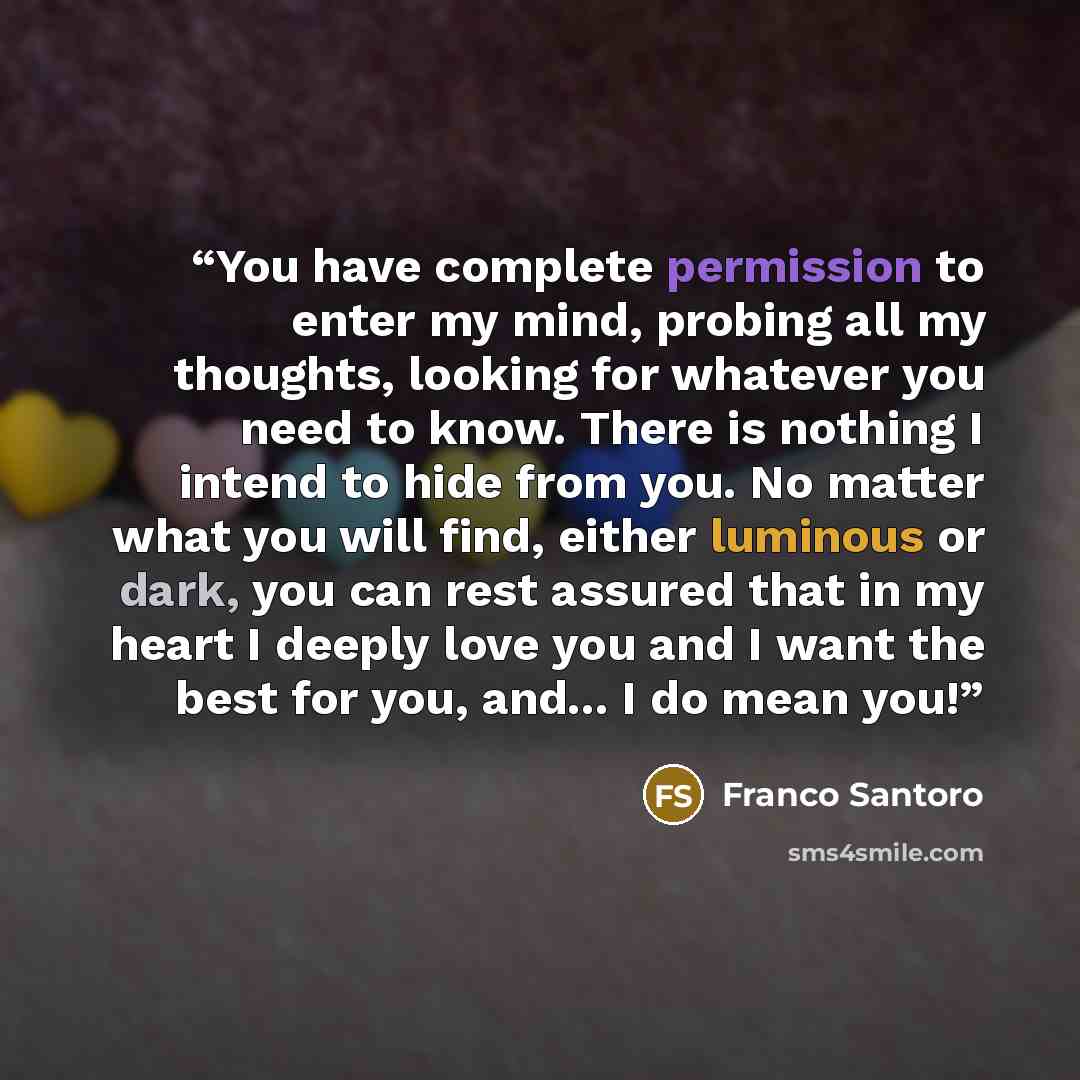 “You have complete permission to enter my mind, probing all my thoughts, looking for whatever you need to know. There is nothing I intend to hide from you. No matter what you will find, either luminous or dark, you can rest assured that in my heart I deeply love you and I want the best for you…” quote by Franco Santoro