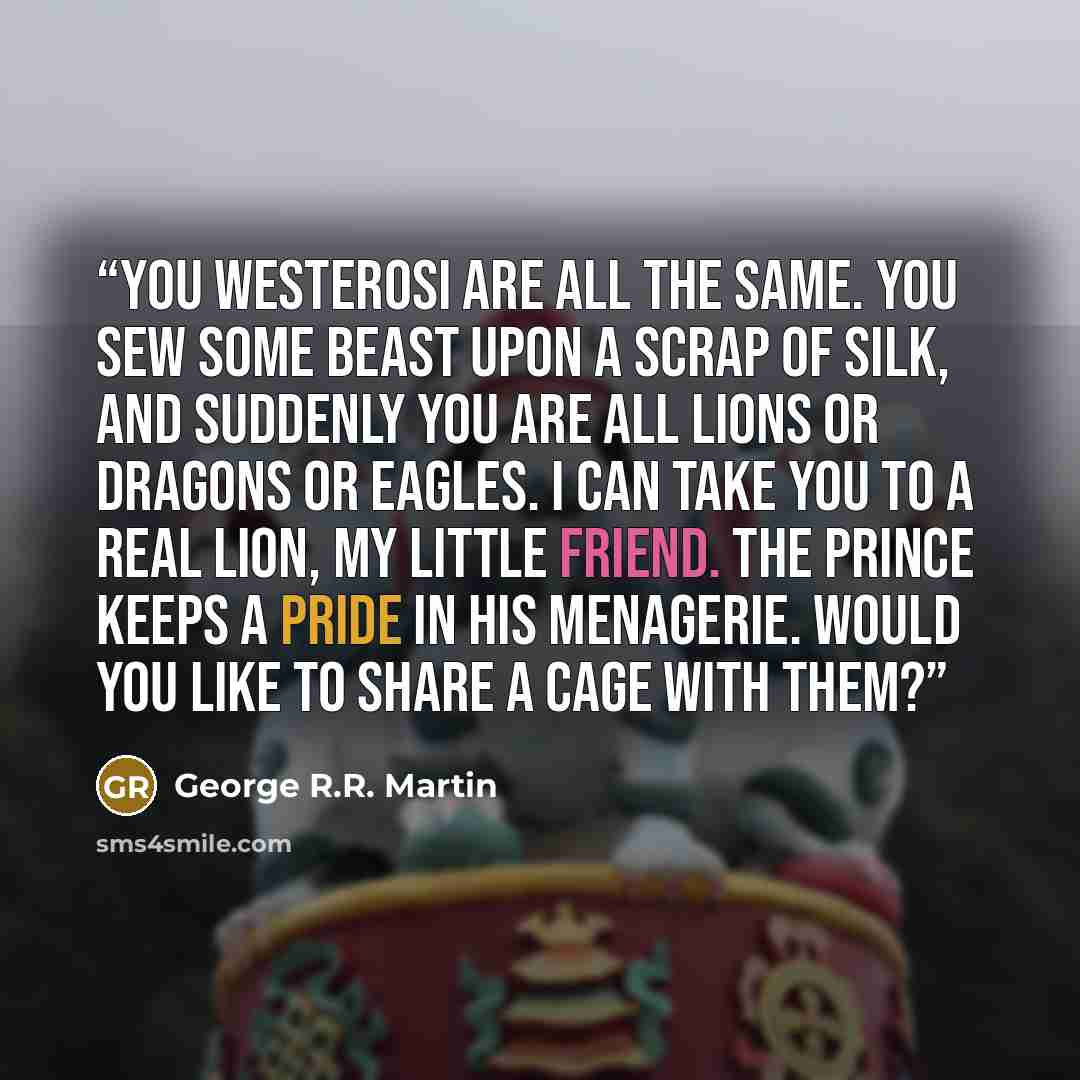 “You Westerosi are all the same. You sew some beast upon a scrap of silk, and suddenly you are all lions or dragons or eagles. I can take you to a real lion, my little friend. The prince keeps a pride in his menagerie. Would you like to share a cage with them?” quote by George R.R. Martin