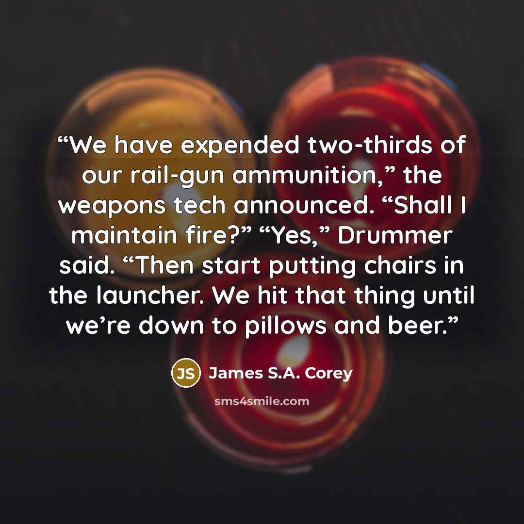 “We have expended two-thirds of our rail-gun ammunition,” the weapons tech announced. “Shall I maintain fire?” “Yes,” Drummer said. “Then start putting chairs in the launcher. We hit that thing until we’re down to pillows and beer.” quote by James S.A. Corey