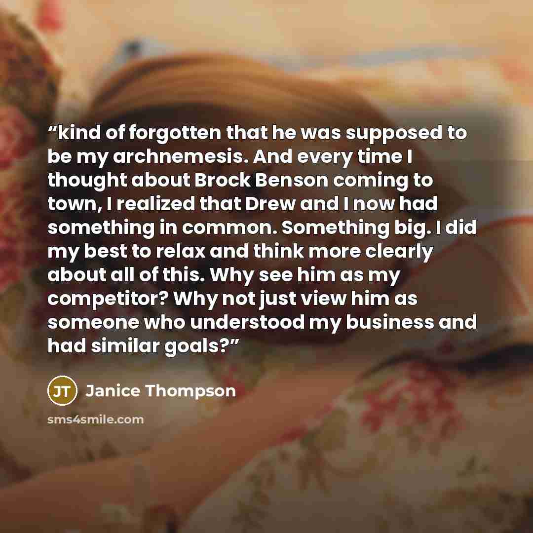 “kind of forgotten that he was supposed to be my archnemesis. And every time I thought about Brock Benson coming to town, I realized that Drew and I now had something in common. Something big. I did my best to relax and think more clearly about all of this. Why see him as my competitor? Why not…” quote by Janice Thompson
