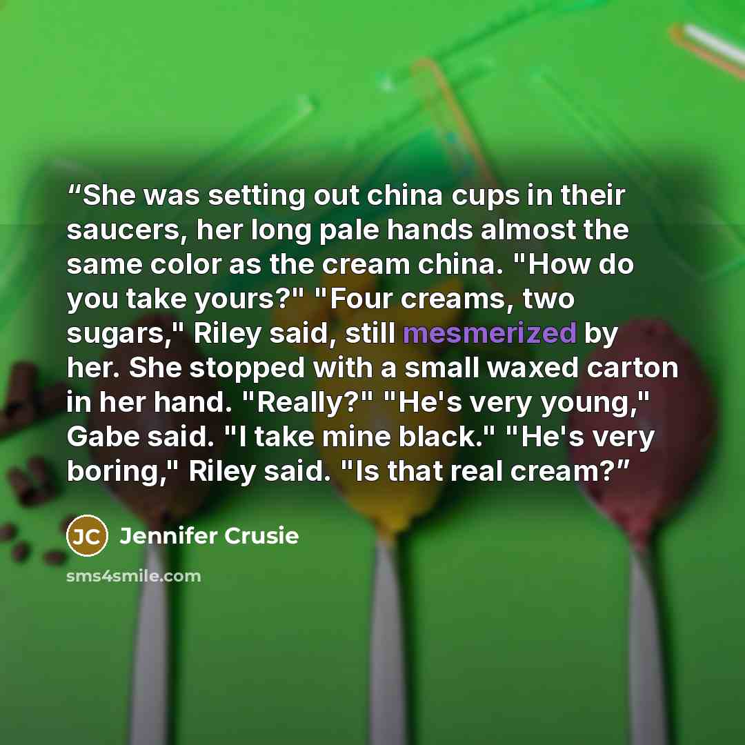 “She was setting out china cups in their saucers, her long pale hands almost the same color as the cream china. "How do you take yours?" "Four creams, two sugars," Riley said, still mesmerized by her. She stopped with a small waxed carton in her hand. "Really?" "He's very young," Gabe said. "I take…” quote by Jennifer Crusie
