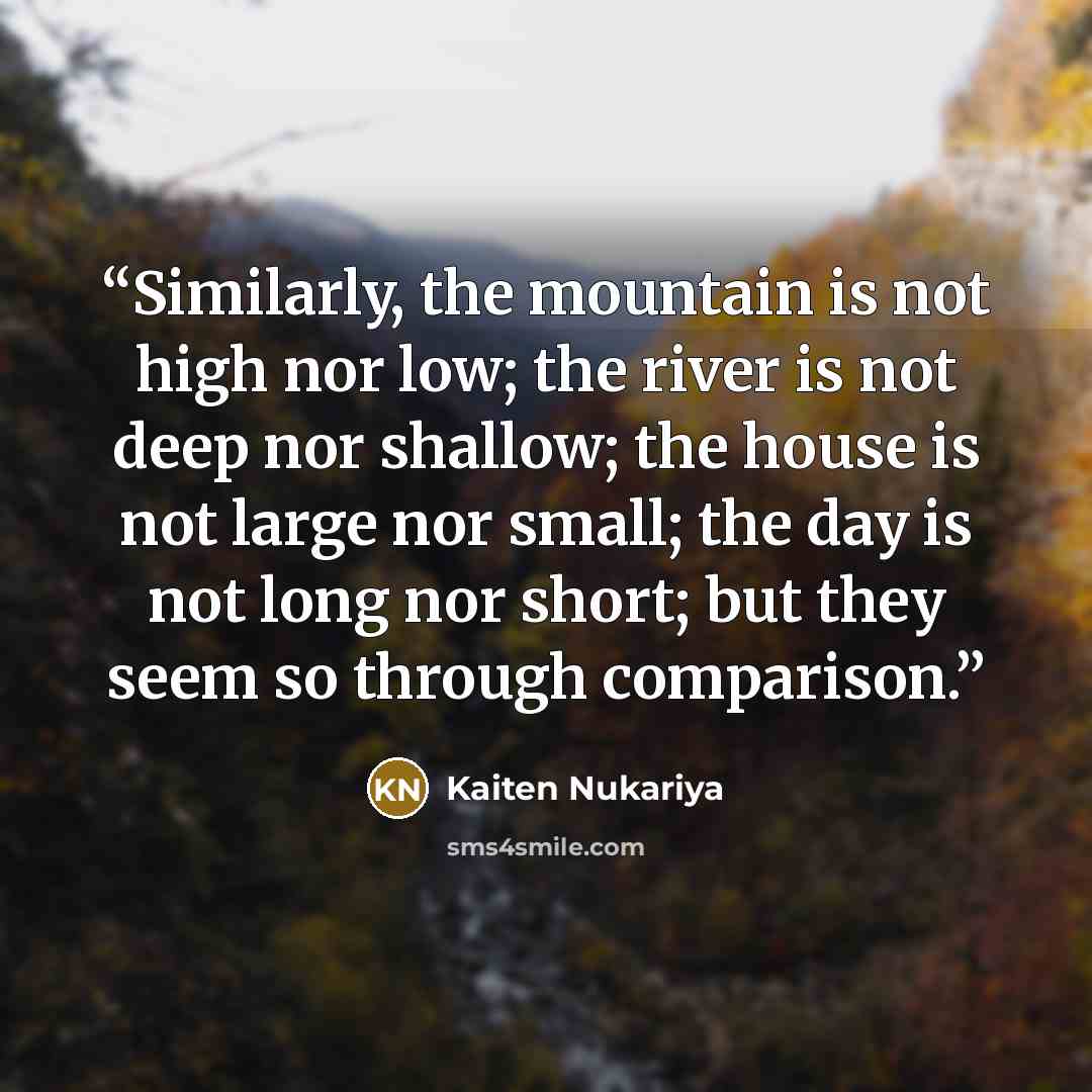 “Similarly, the mountain is not high nor low; the river is not deep nor shallow; the house is not large nor small; the day is not long nor short; but they seem so through comparison.” quote by Kaiten Nukariya