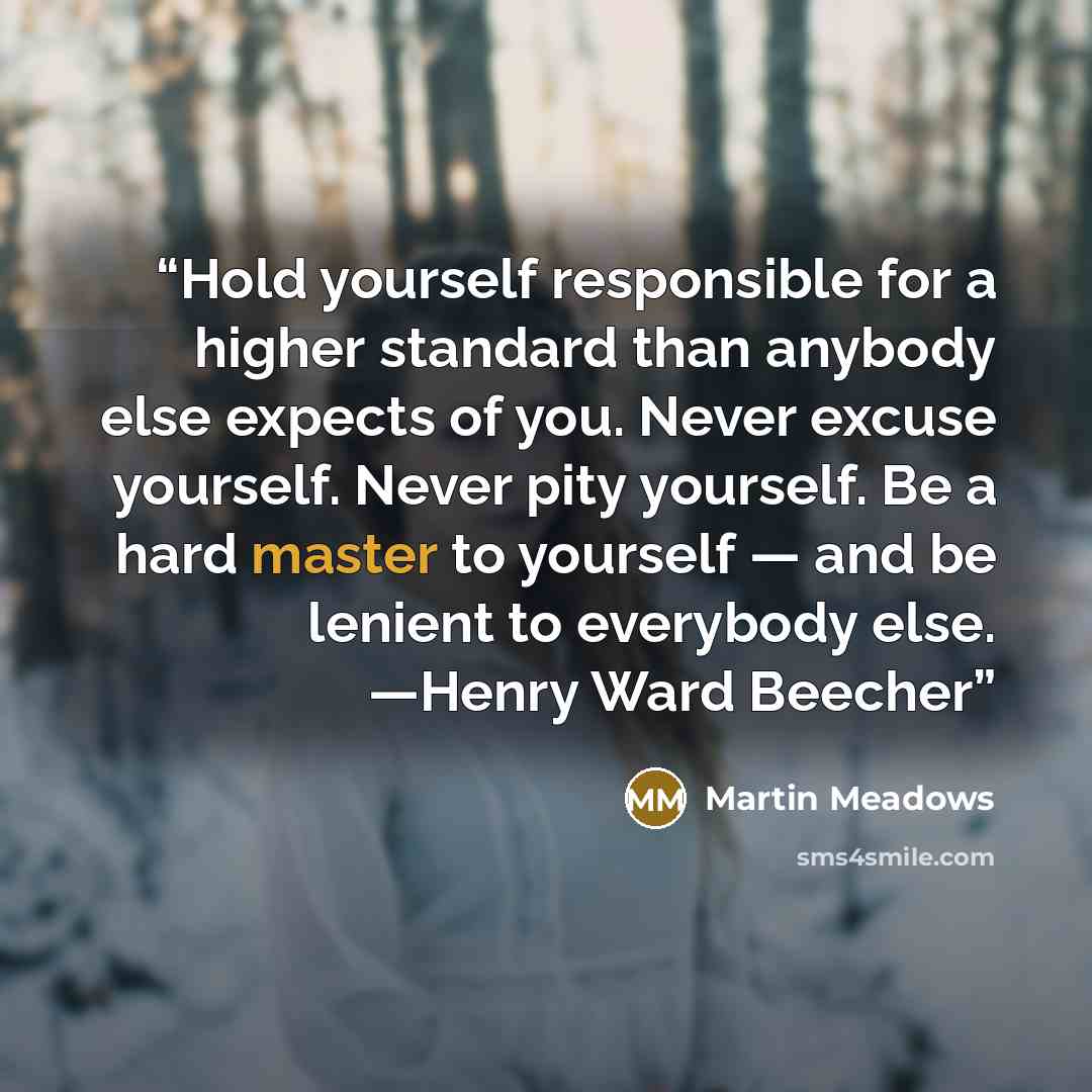 “Hold yourself responsible for a higher standard than anybody else expects of you. Never excuse yourself. Never pity yourself. Be a hard master to yourself — and be lenient to everybody else. —Henry Ward Beecher” quote by Martin Meadows