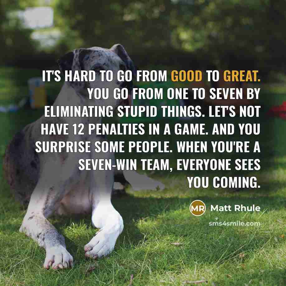 “It's hard to go from good to great. You go from one to seven by eliminating stupid things. Let's not have 12 penalties in a game. And you surprise some people. When you're a seven-win team, everyone sees you coming.” quote by Matt Rhule