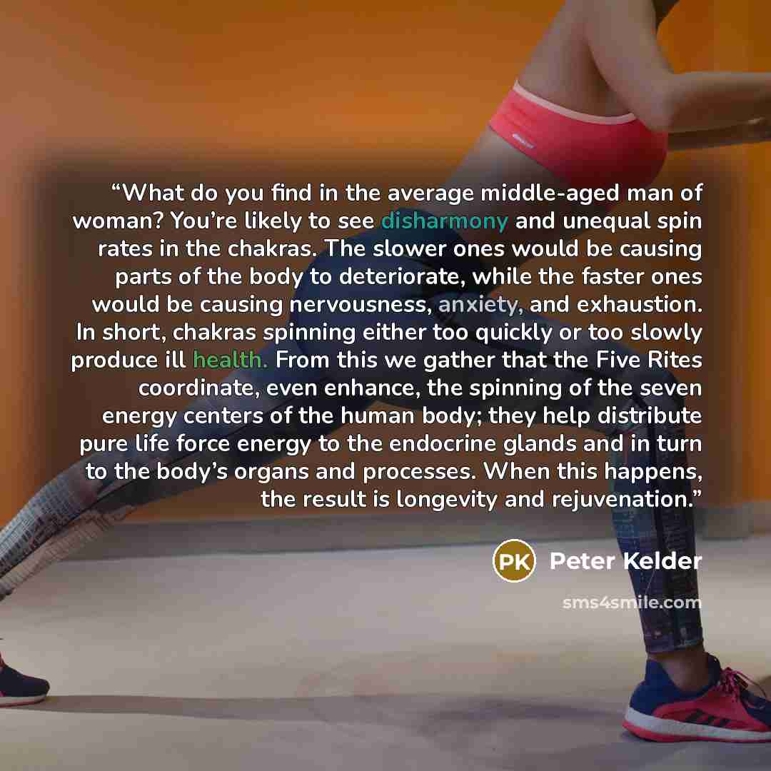 “What do you find in the average middle-aged man of woman? You’re likely to see disharmony and unequal spin rates in the chakras. The slower ones would be causing parts of the body to deteriorate, while the faster ones would be causing nervousness, anxiety, and exhaustion. In short, chakras…” quote by Peter Kelder