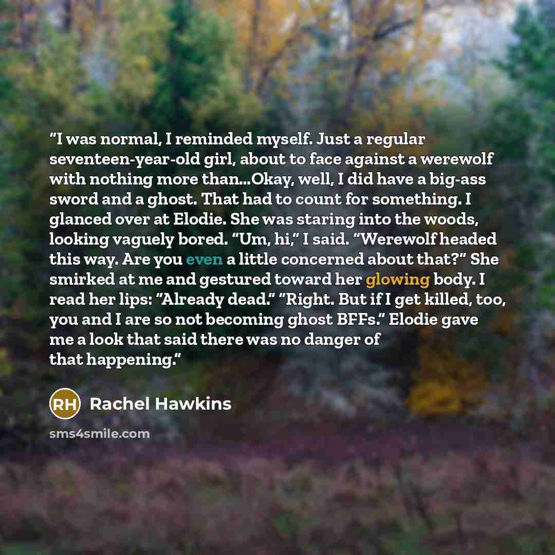 “I was normal, I reminded myself. Just a regular seventeen-year-old girl, about to face against a werewolf with nothing more than…Okay, well, I did have a big-ass sword and a ghost. That had to count for something. I glanced over at Elodie. She was staring into the woods, looking vaguely bored…” quote by Rachel Hawkins