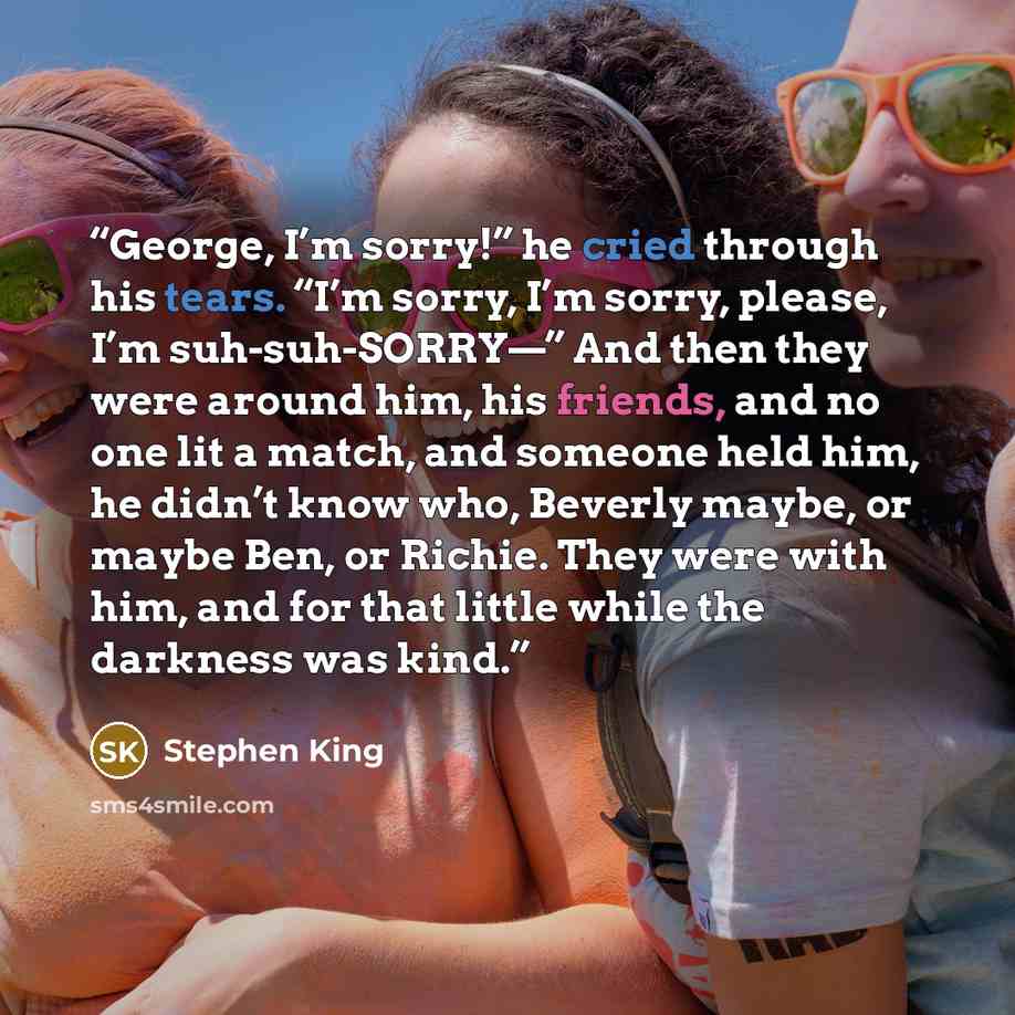 “George, I’m sorry!” he cried through his tears. “I’m sorry, I’m sorry, please, I’m suh-suh-SORRY—” And then they were around him, his friends, and no one lit a match, and someone held him, he didn’t know who, Beverly maybe, or maybe Ben, or Richie. They were with him, and for that little while the…” quote by Stephen King