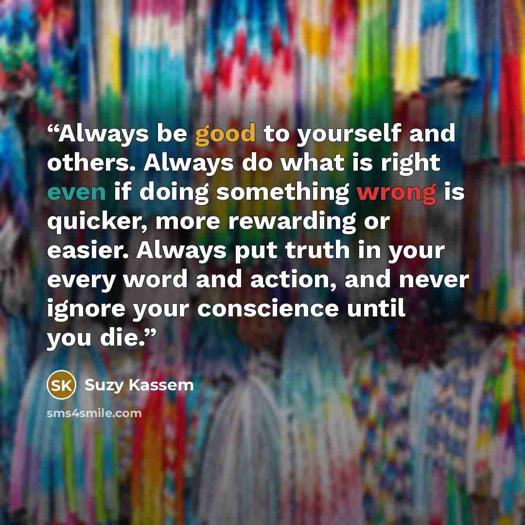 “Always be good to yourself and others. Always do what is right even if doing something wrong is quicker, more rewarding or easier. Always put truth in your every word and action, and never ignore your conscience until you die.” quote by Suzy Kassem