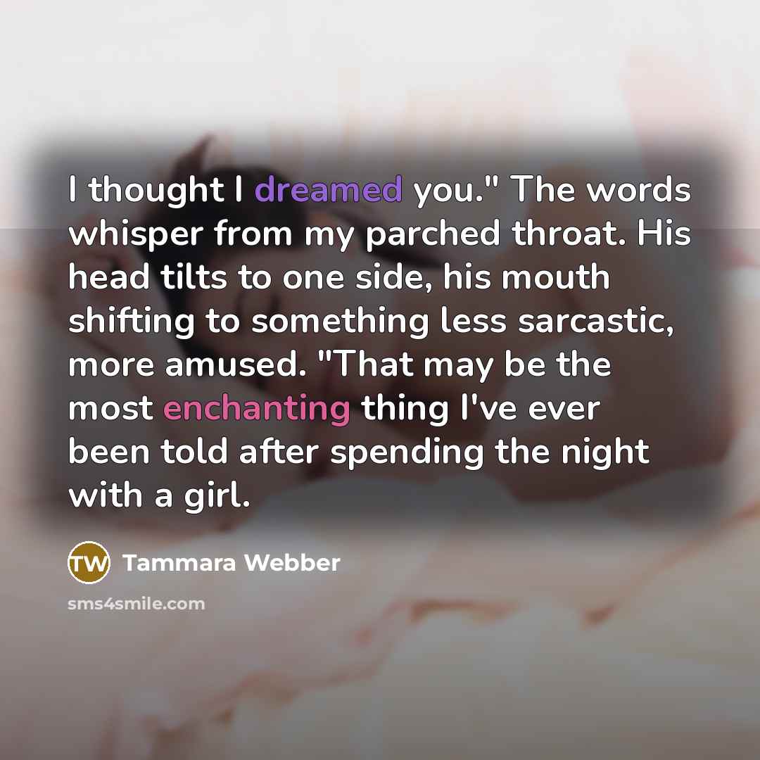 “I thought I dreamed you." The words whisper from my parched throat. His head tilts to one side, his mouth shifting to something less sarcastic, more amused. "That may be the most enchanting thing I've ever been told after spending the night with a girl.” quote by Tammara Webber