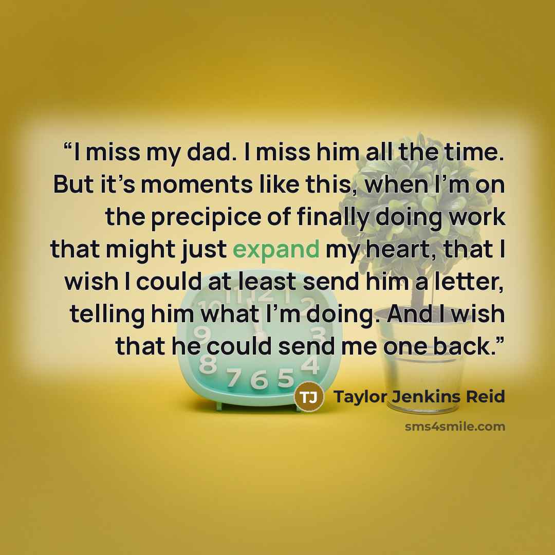 “I miss my dad. I miss him all the time. But it’s moments like this, when I’m on the precipice of finally doing work that might just expand my heart, that I wish I could at least send him a letter, telling him what I’m doing. And I wish that he could send me one back.” quote by Taylor Jenkins Reid