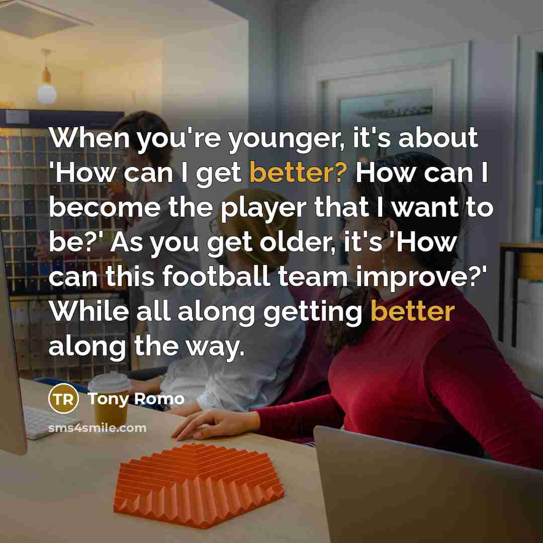 “When you're younger, it's about 'How can I get better? How can I become the player that I want to be?' As you get older, it's 'How can this football team improve?' While all along getting better along the way.” quote by Tony Romo