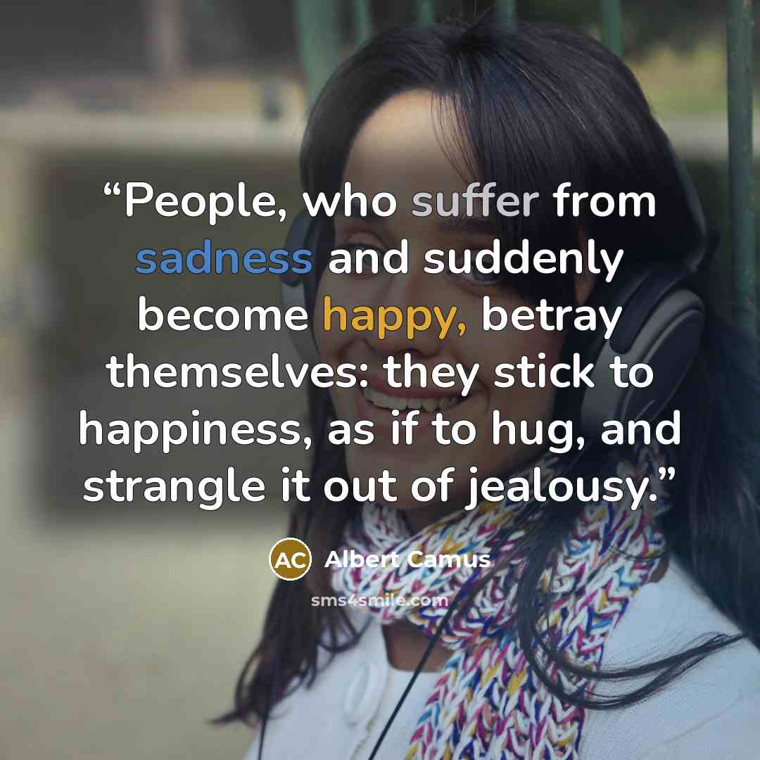 “People, who suffer from sadness and suddenly become happy, betray themselves: they stick to happiness, as if to hug, and strangle it out of jealousy.” quote by Albert Camus