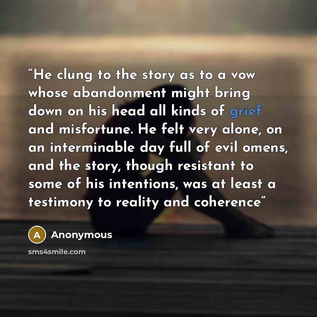 “He clung to the story as to a vow whose abandonment might bring down on his head all kinds of grief and misfortune. He felt very alone, on an interminable day full of evil omens, and the story, though resistant to some of his intentions, was at least a testimony to reality and coherence” quote by Anonymous