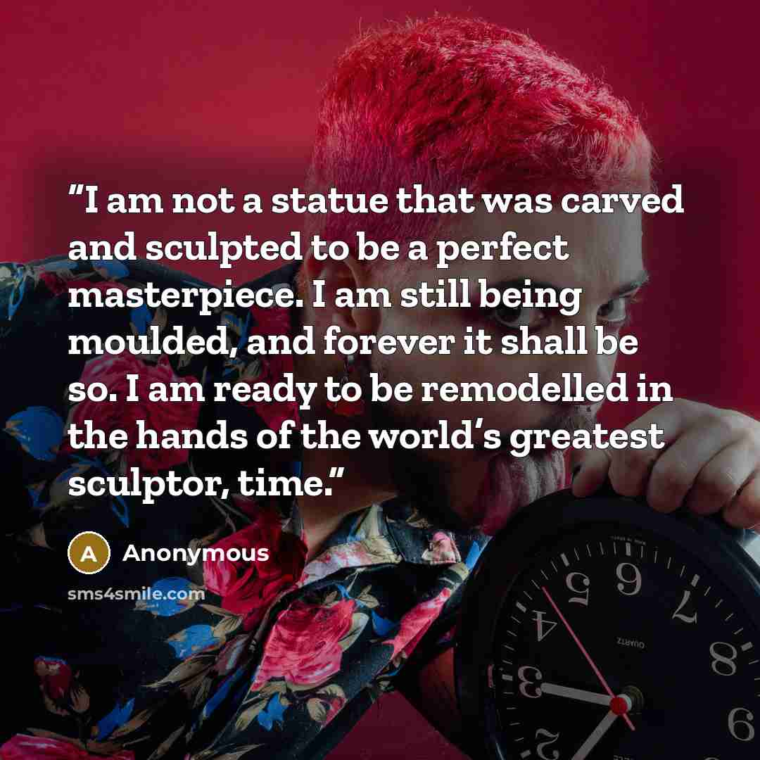 “I am not a statue that was carved and sculpted to be a perfect masterpiece. I am still being moulded, and forever it shall be so. I am ready to be remodelled in the hands of the world’s greatest sculptor, time.” quote by Anonymous