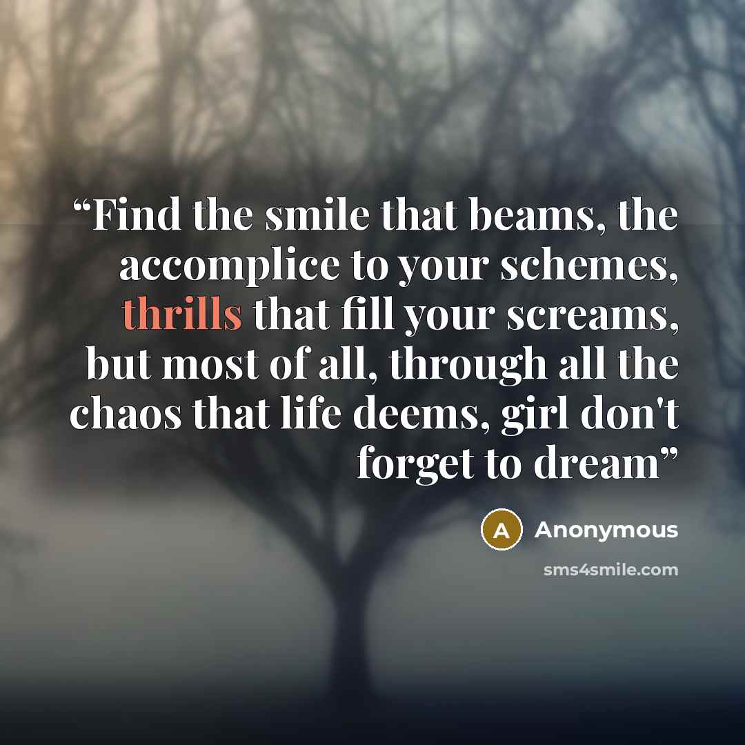 “Find the smile that beams, the accomplice to your schemes, thrills that fill your screams, but most of all, through all the chaos that life deems, girl don't forget to dream” quote by Anonymous