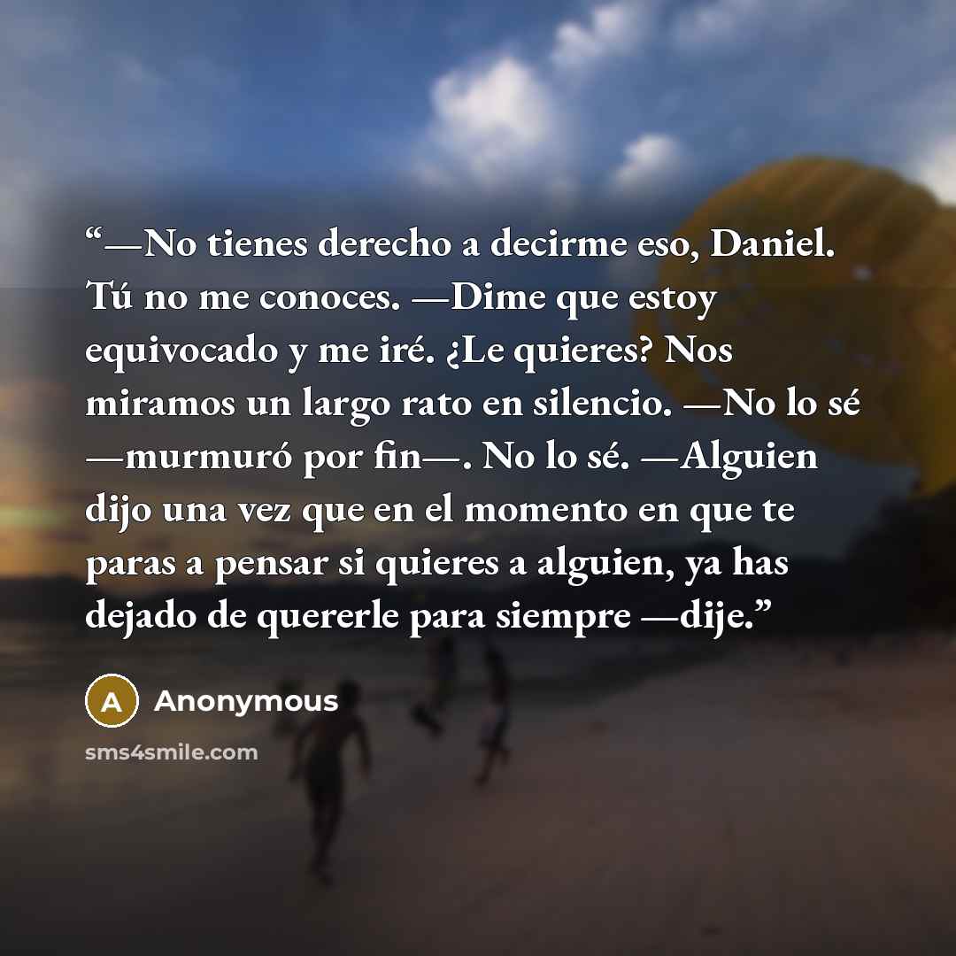 “—No tienes derecho a decirme eso, Daniel. Tú no me conoces. —Dime que estoy equivocado y me iré. ¿Le quieres? Nos miramos un largo rato en silencio. —No lo sé —murmuró por fin—. No lo sé. —Alguien dijo una vez que en el momento en que te paras a pensar si quieres a alguien, ya has dejado de…” quote by Anonymous