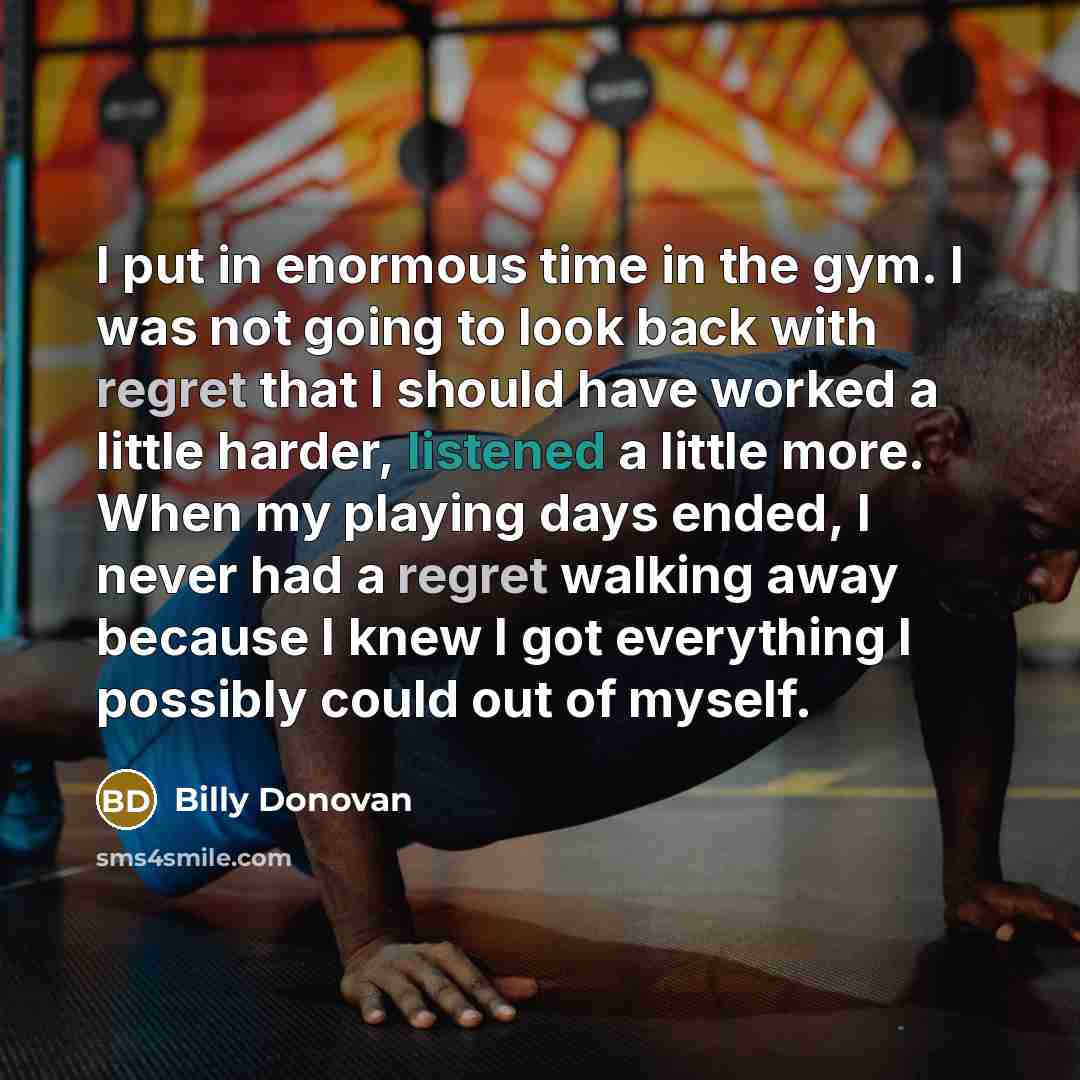 “I put in enormous time in the gym. I was not going to look back with regret that I should have worked a little harder, listened a little more. When my playing days ended, I never had a regret walking away because I knew I got everything I possibly could out of myself.” quote by Billy Donovan