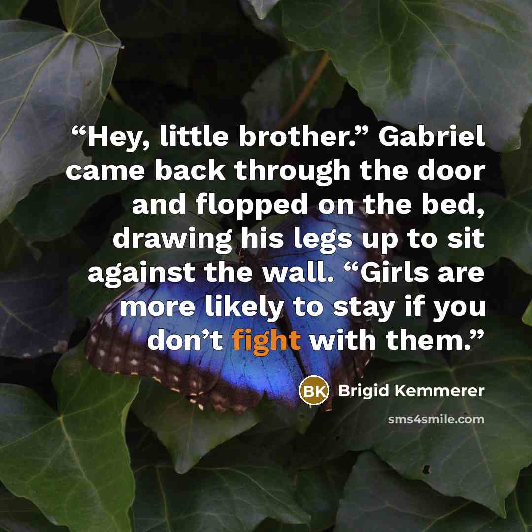 “Hey, little brother.” Gabriel came back through the door and flopped on the bed, drawing his legs up to sit against the wall. “Girls are more likely to stay if you don’t fight with them.” quote by Brigid Kemmerer