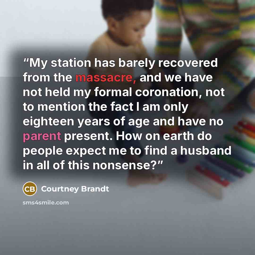 “My station has barely recovered from the massacre, and we have not held my formal coronation, not to mention the fact I am only eighteen years of age and have no parent present. How on earth do people expect me to find a husband in all of this nonsense?” quote by Courtney Brandt