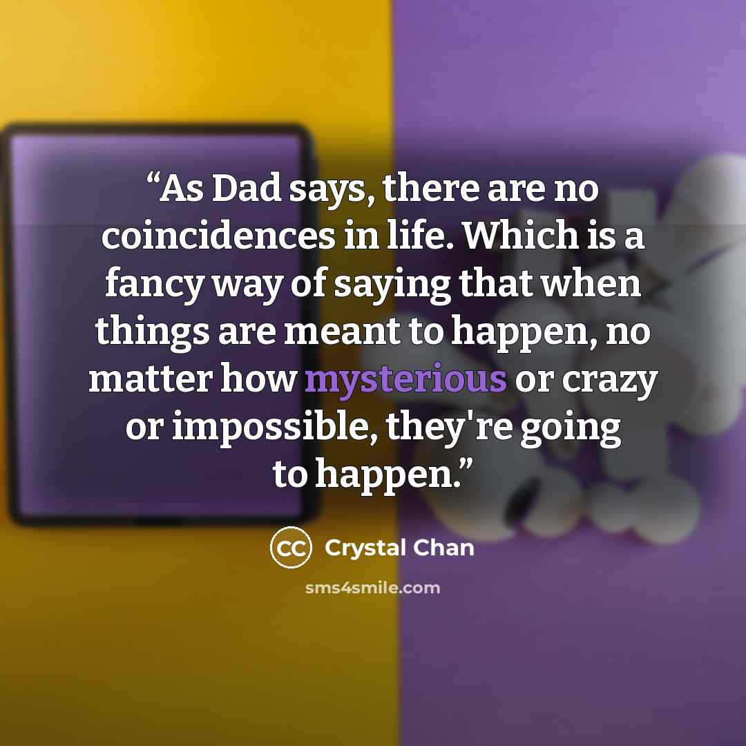 “As Dad says, there are no coincidences in life. Which is a fancy way of saying that when things are meant to happen, no matter how mysterious or crazy or impossible, they're going to happen.” quote by Crystal Chan