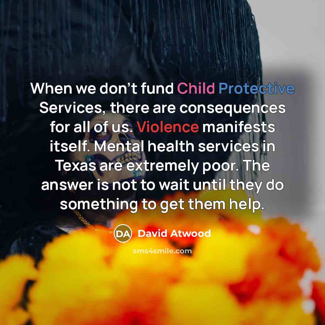 “When we don't fund Child Protective Services, there are consequences for all of us. Violence manifests itself. Mental health services in Texas are extremely poor. The answer is not to wait until they do something to get them help.” quote by David Atwood