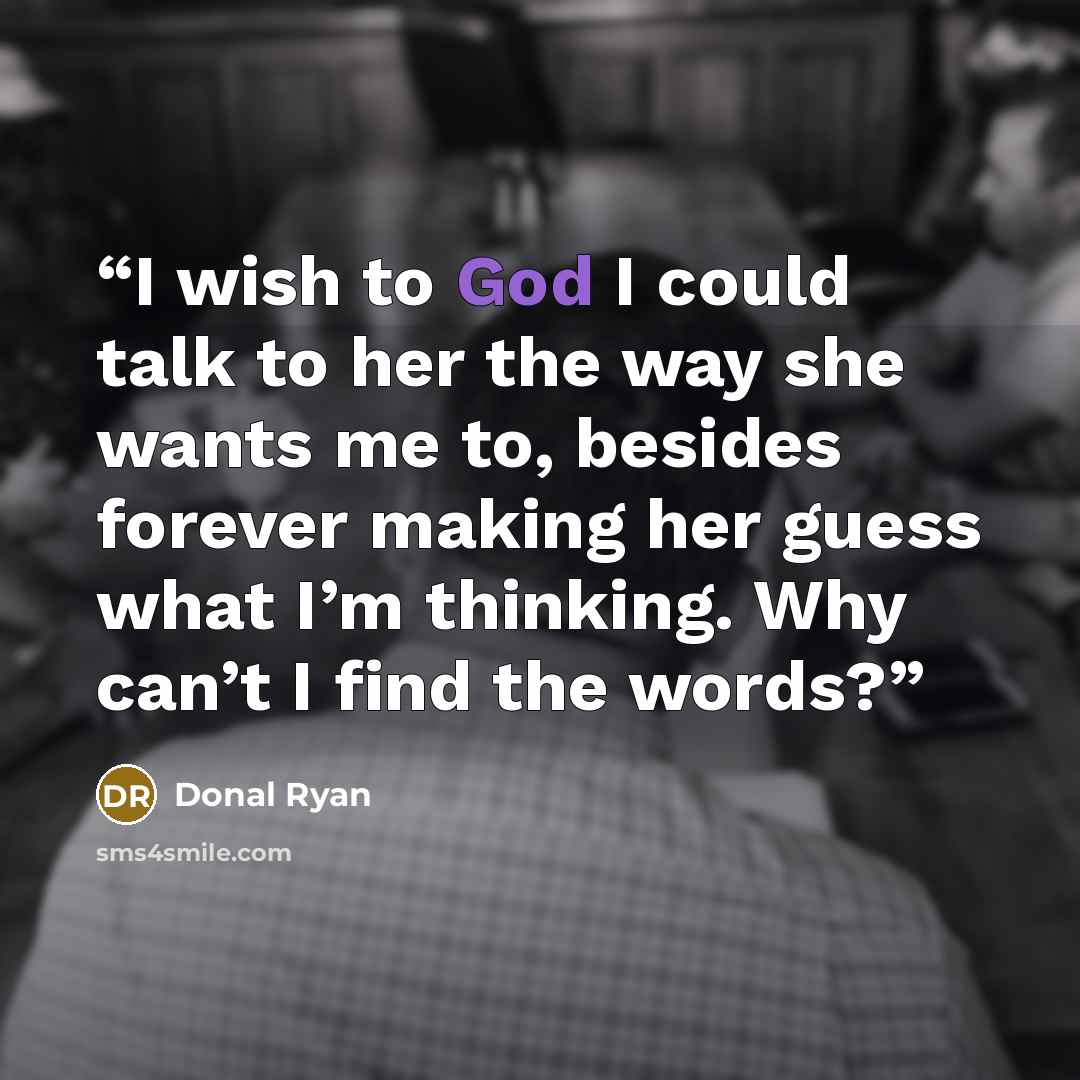 “I wish to God I could talk to her the way she wants me to, besides forever making her guess what I’m thinking. Why can’t I find the words?” quote by Donal Ryan