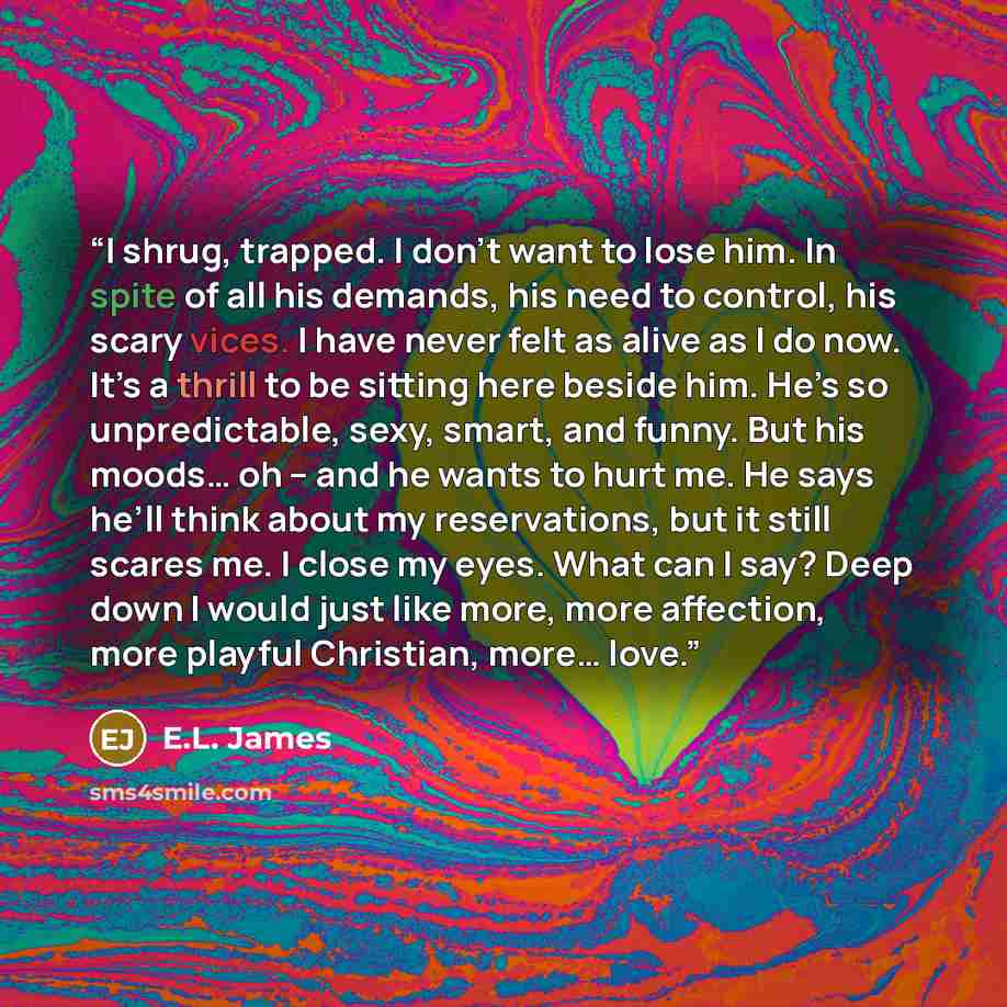 “I shrug, trapped. I don’t want to lose him. In spite of all his demands, his need to control, his scary vices. I have never felt as alive as I do now. It’s a thrill to be sitting here beside him. He’s so unpredictable, sexy, smart, and funny. But his moods… oh – and he wants to hurt me. He says…” quote by E.L. James