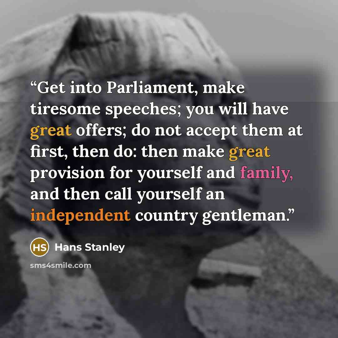 “Get into Parliament, make tiresome speeches; you will have great offers; do not accept them at first, then do: then make great provision for yourself and family, and then call yourself an independent country gentleman.” quote by Hans Stanley