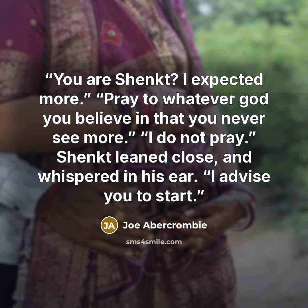 “You are Shenkt? I expected more.” “Pray to whatever god you believe in that you never see more.” “I do not pray.” Shenkt leaned close, and whispered in his ear. “I advise you to start.” quote by Joe Abercrombie