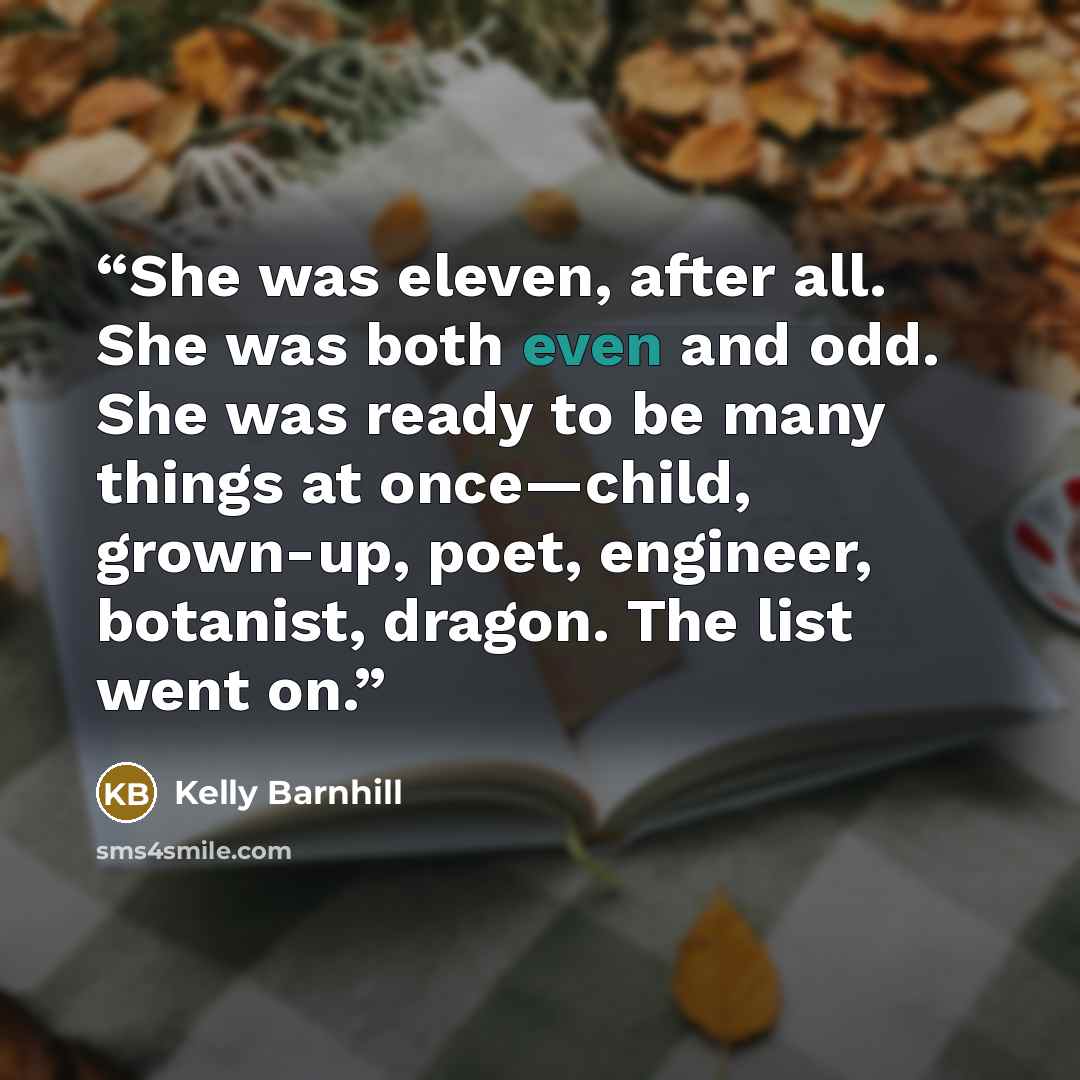 “She was eleven, after all. She was both even and odd. She was ready to be many things at once—child, grown-up, poet, engineer, botanist, dragon. The list went on.” quote by Kelly Barnhill