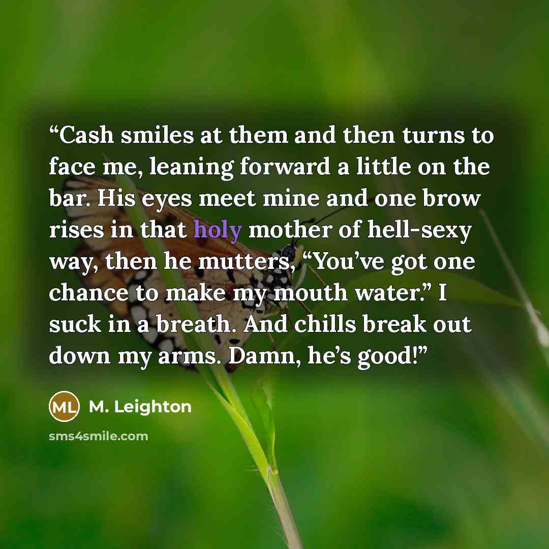 “Cash smiles at them and then turns to face me, leaning forward a little on the bar. His eyes meet mine and one brow rises in that holy mother of hell-sexy way, then he mutters, “You’ve got one chance to make my mouth water.” I suck in a breath. And chills break out down my arms. Damn, he’s good!” quote by M. Leighton