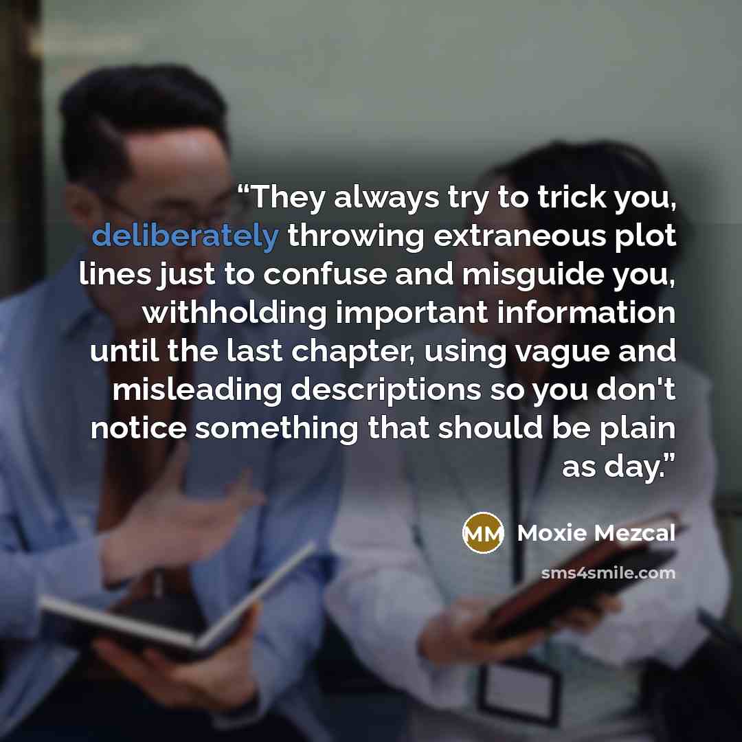 “They always try to trick you, deliberately throwing extraneous plot lines just to confuse and misguide you, withholding important information until the last chapter, using vague and misleading descriptions so you don't notice something that should be plain as day.” quote by Moxie Mezcal