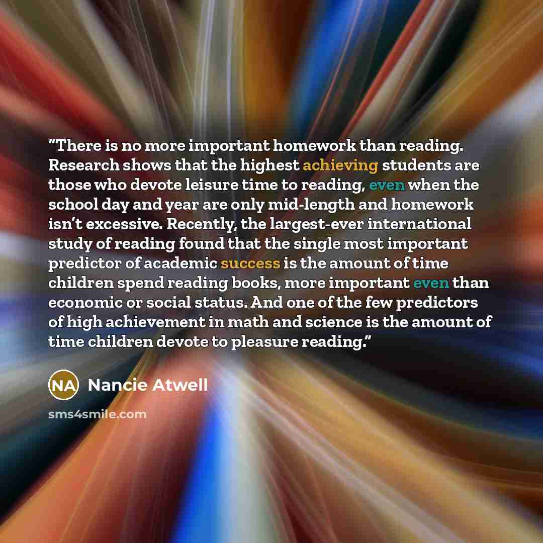 “There is no more important homework than reading. Research shows that the highest achieving students are those who devote leisure time to reading, even when the school day and year are only mid-length and homework isn’t excessive. Recently, the largest-ever international study of reading found…” quote by Nancie Atwell