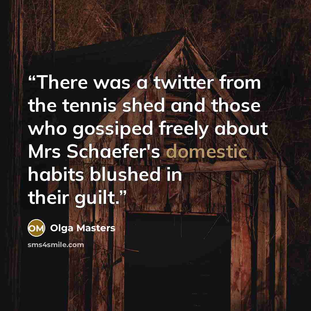 “There was a twitter from the tennis shed and those who gossiped freely about Mrs Schaefer's domestic habits blushed in their guilt.” quote by Olga Masters