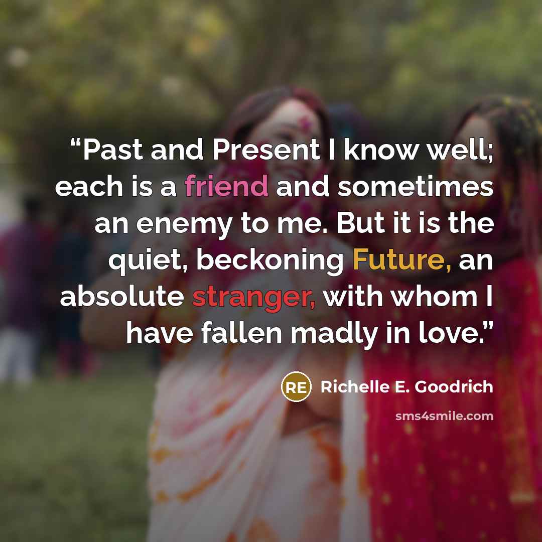 “Past and Present I know well; each is a friend and sometimes an enemy to me. But it is the quiet, beckoning Future, an absolute stranger, with whom I have fallen madly in love.” quote by Richelle E. Goodrich