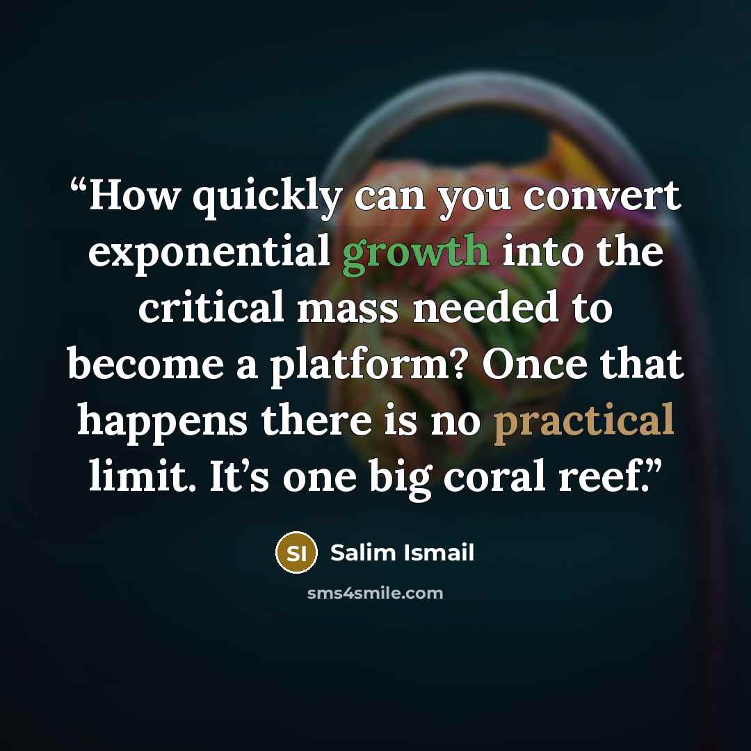 “How quickly can you convert exponential growth into the critical mass needed to become a platform? Once that happens there is no practical limit. It’s one big coral reef.” quote by Salim Ismail