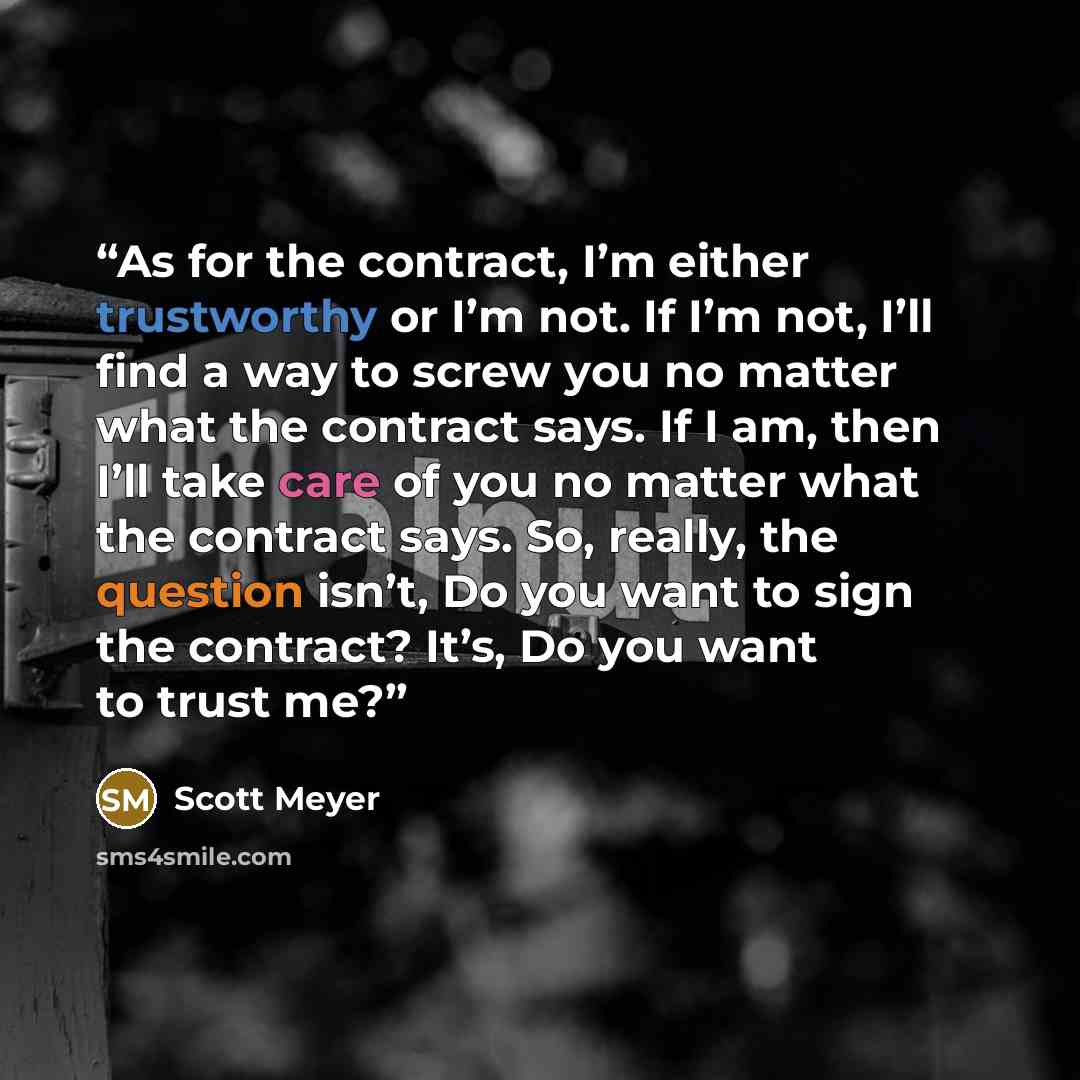 “As for the contract, I’m either trustworthy or I’m not. If I’m not, I’ll find a way to screw you no matter what the contract says. If I am, then I’ll take care of you no matter what the contract says. So, really, the question isn’t, Do you want to sign the contract? It’s, Do you want to trust me?” quote by Scott Meyer