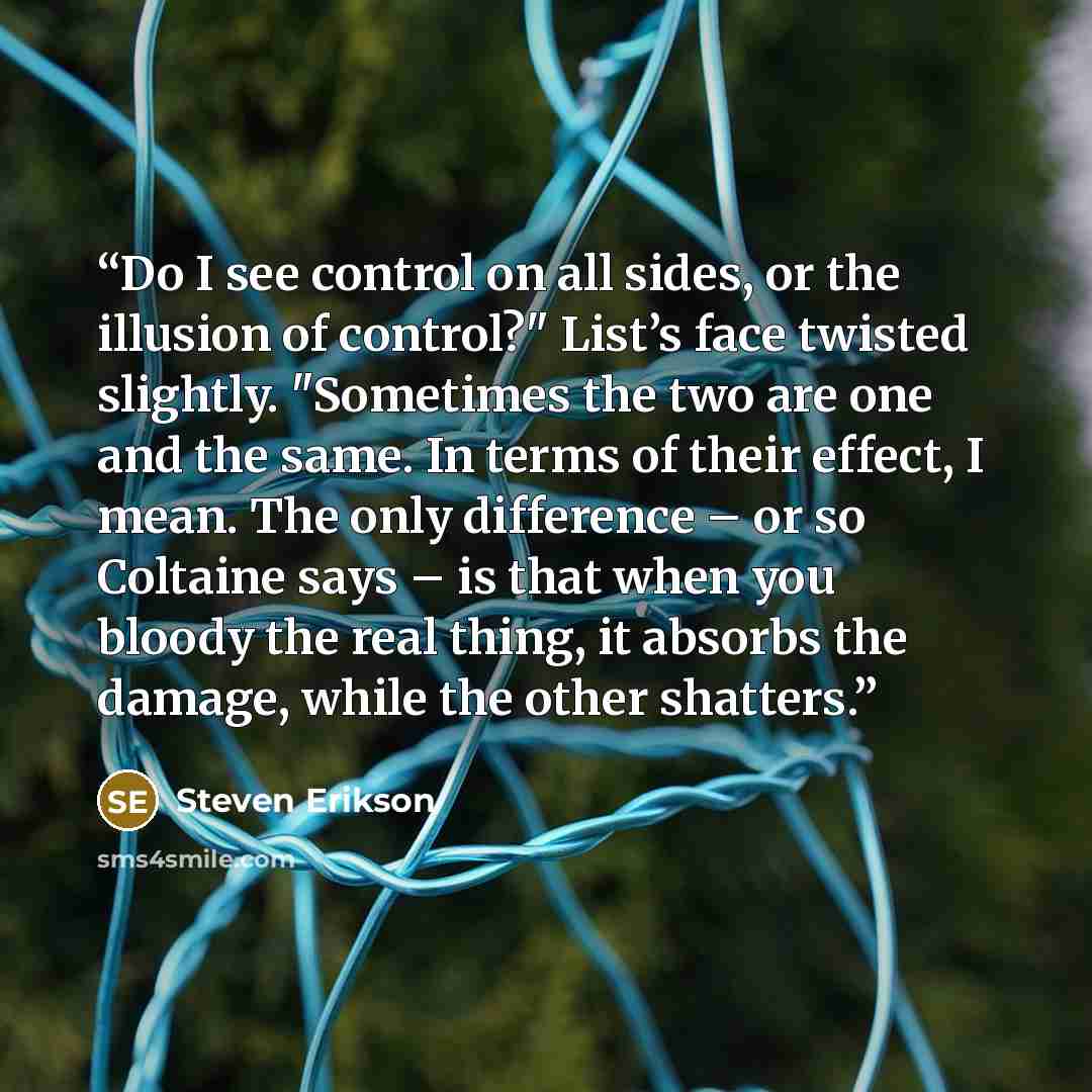 “Do I see control on all sides, or the illusion of control?" List’s face twisted slightly. "Sometimes the two are one and the same. In terms of their effect, I mean. The only difference – or so Coltaine says – is that when you bloody the real thing, it absorbs the damage, while the other shatters.” quote by Steven Erikson