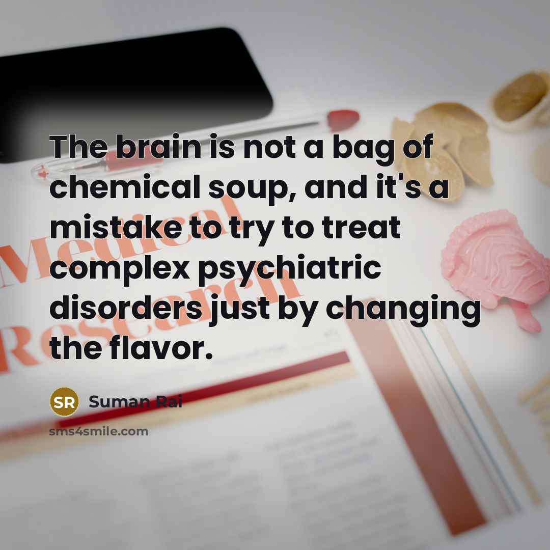 “The brain is not a bag of chemical soup, and it's a mistake to try to treat complex psychiatric disorders just by changing the flavor.” quote by Suman Rai