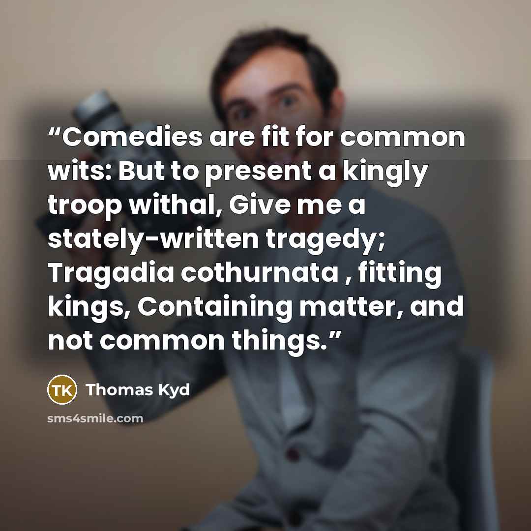 “Comedies are fit for common wits: But to present a kingly troop withal, Give me a stately-written tragedy; Tragadia cothurnata , fitting kings, Containing matter, and not common things.” quote by Thomas Kyd