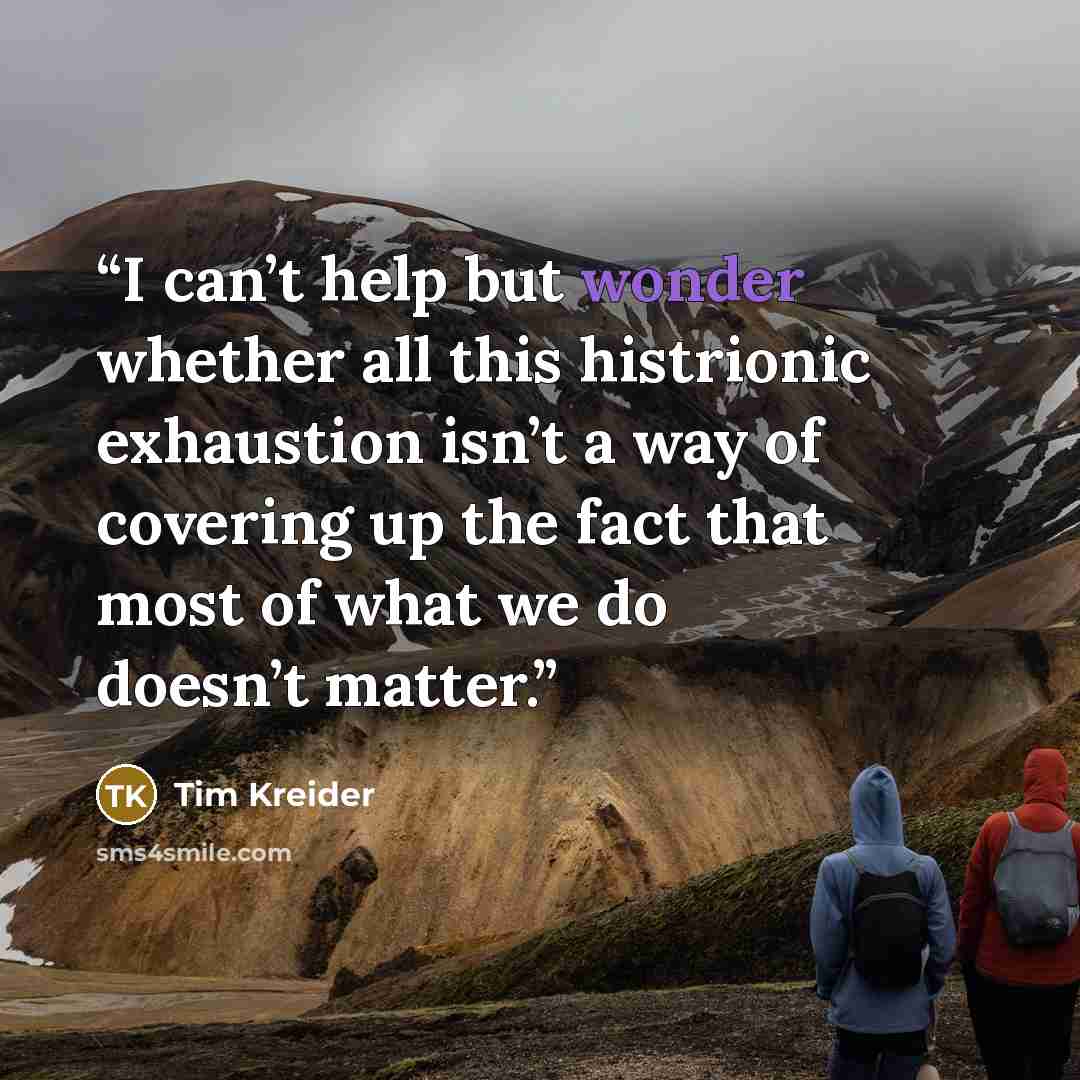 “I can’t help but wonder whether all this histrionic exhaustion isn’t a way of covering up the fact that most of what we do doesn’t matter.” quote by Tim Kreider