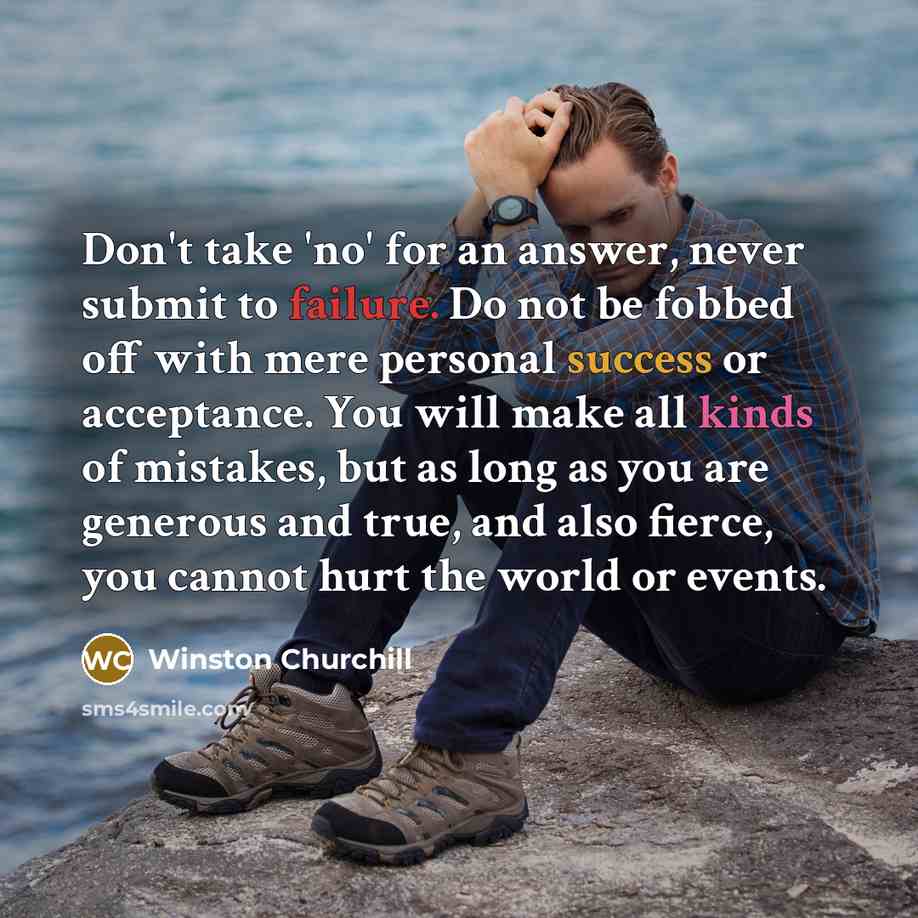 “Don't take 'no' for an answer, never submit to failure. Do not be fobbed off with mere personal success or acceptance. You will make all kinds of mistakes, but as long as you are generous and true, and also fierce, you cannot hurt the world or events.” quote by Winston Churchill